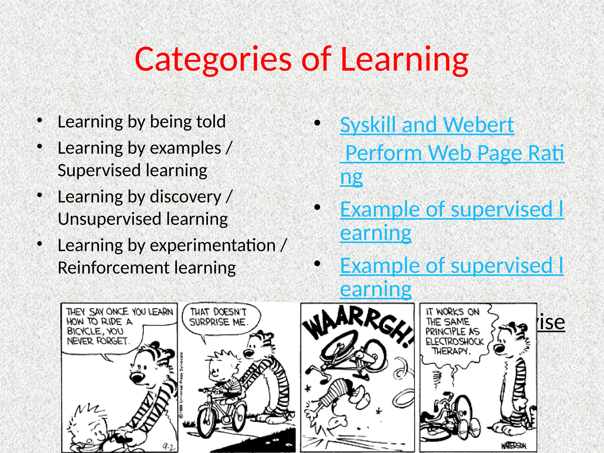 Categories of Learning
• Learning by being told
• Learning by examples /
Supervised learning
• Learning by discovery /
Unsupervised learning
• Learning by experimentation /
Reinforcement learning
• Syskill and Webert
Perform Web Page Rati
ng
• Example of supervised l
earning
• Example of supervised l
earning
• Example of unsupervise
d learning
 