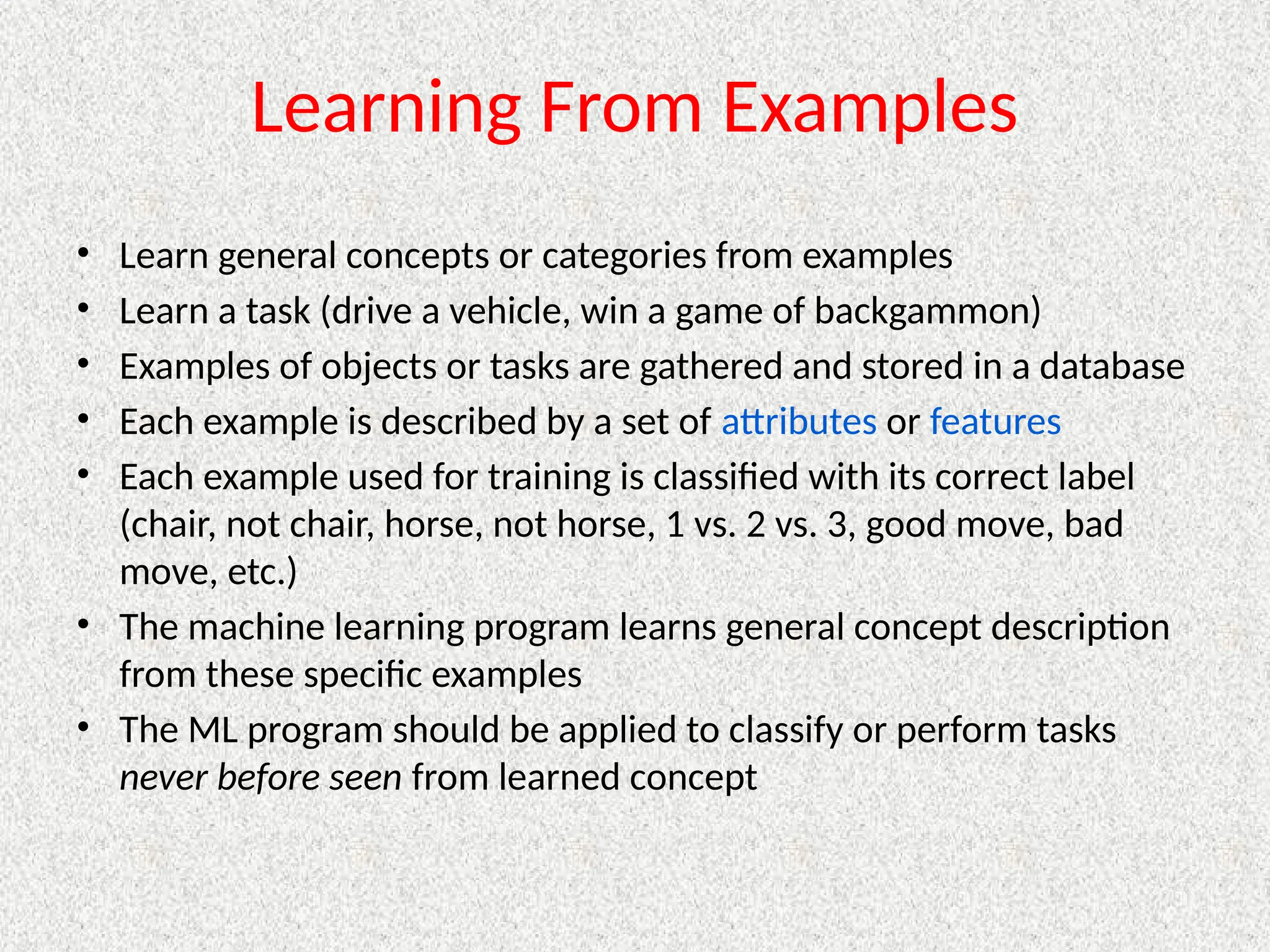 Learning From Examples
• Learn general concepts or categories from examples
• Learn a task (drive a vehicle, win a game of backgammon)
• Examples of objects or tasks are gathered and stored in a database
• Each example is described by a set of attributes or features
• Each example used for training is classified with its correct label
(chair, not chair, horse, not horse, 1 vs. 2 vs. 3, good move, bad
move, etc.)
• The machine learning program learns general concept description
from these specific examples
• The ML program should be applied to classify or perform tasks
never before seen from learned concept
 