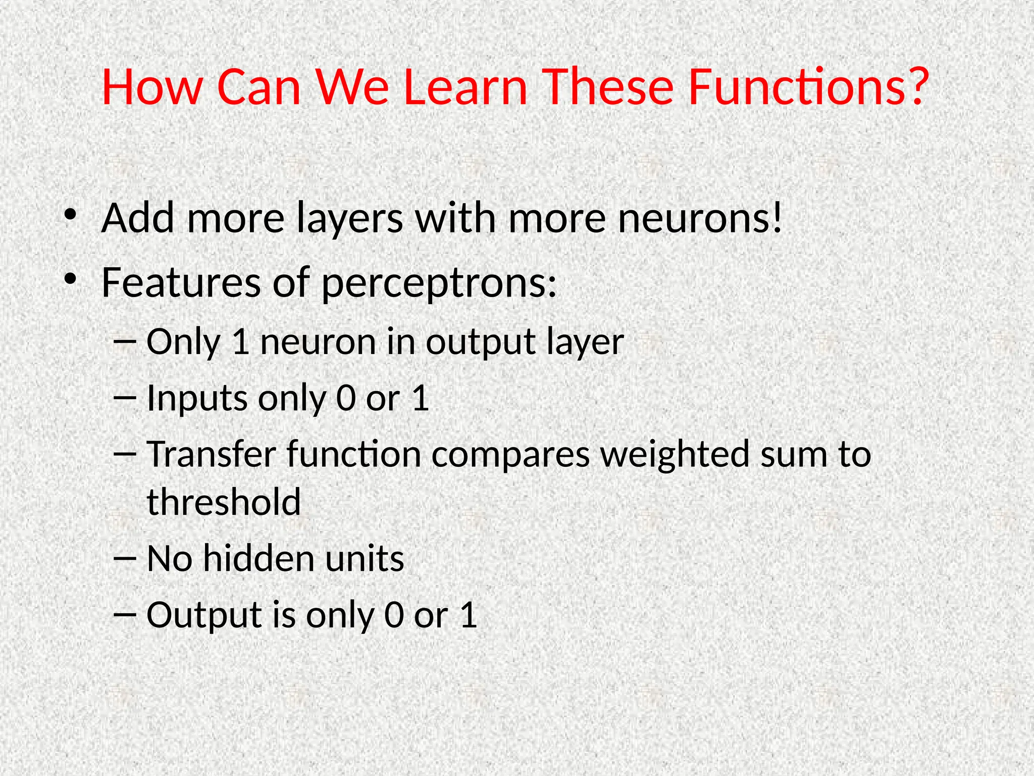How Can We Learn These Functions?
• Add more layers with more neurons!
• Features of perceptrons:
– Only 1 neuron in output layer
– Inputs only 0 or 1
– Transfer function compares weighted sum to
threshold
– No hidden units
– Output is only 0 or 1
 