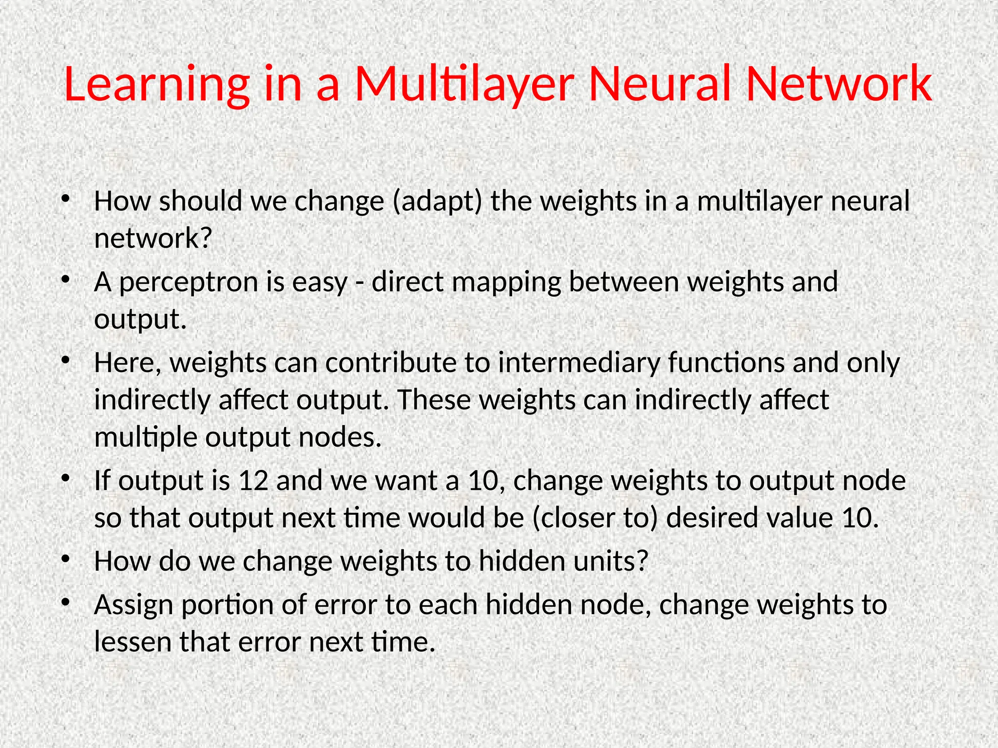 Learning in a Multilayer Neural Network
• How should we change (adapt) the weights in a multilayer neural
network?
• A perceptron is easy - direct mapping between weights and
output.
• Here, weights can contribute to intermediary functions and only
indirectly affect output. These weights can indirectly affect
multiple output nodes.
• If output is 12 and we want a 10, change weights to output node
so that output next time would be (closer to) desired value 10.
• How do we change weights to hidden units?
• Assign portion of error to each hidden node, change weights to
lessen that error next time.
 