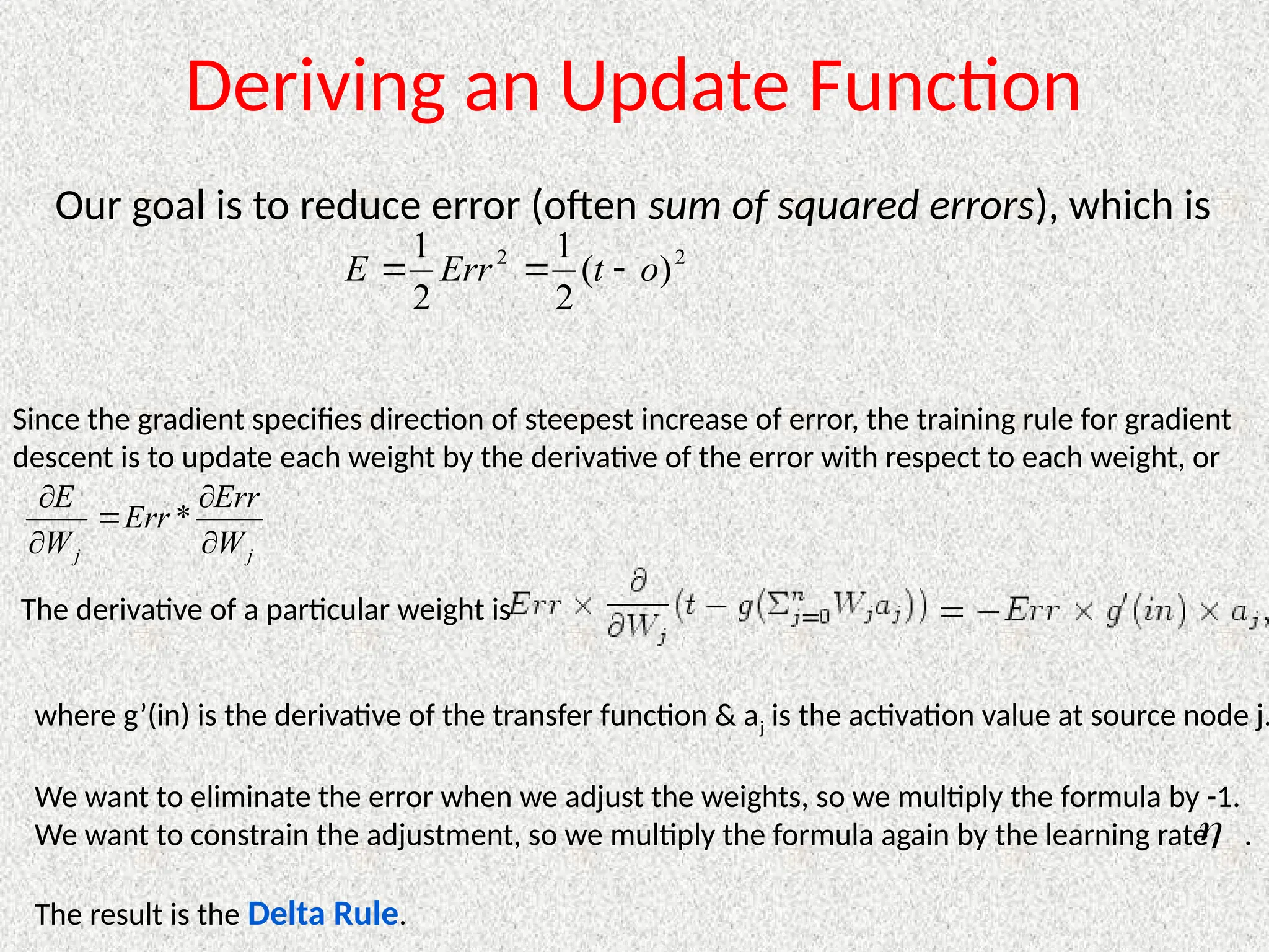 Deriving an Update Function
Our goal is to reduce error (often sum of squared errors), which is
2
2
)
(
2
1
2
1
o
t
Err
E 


Since the gradient specifies direction of steepest increase of error, the training rule for gradient
descent is to update each weight by the derivative of the error with respect to each weight, or
j
j W
Err
Err
W
E





*
The derivative of a particular weight is
where g’(in) is the derivative of the transfer function & aj is the activation value at source node j.
We want to eliminate the error when we adjust the weights, so we multiply the formula by -1.
We want to constrain the adjustment, so we multiply the formula again by the learning rate .
The result is the Delta Rule.

 
