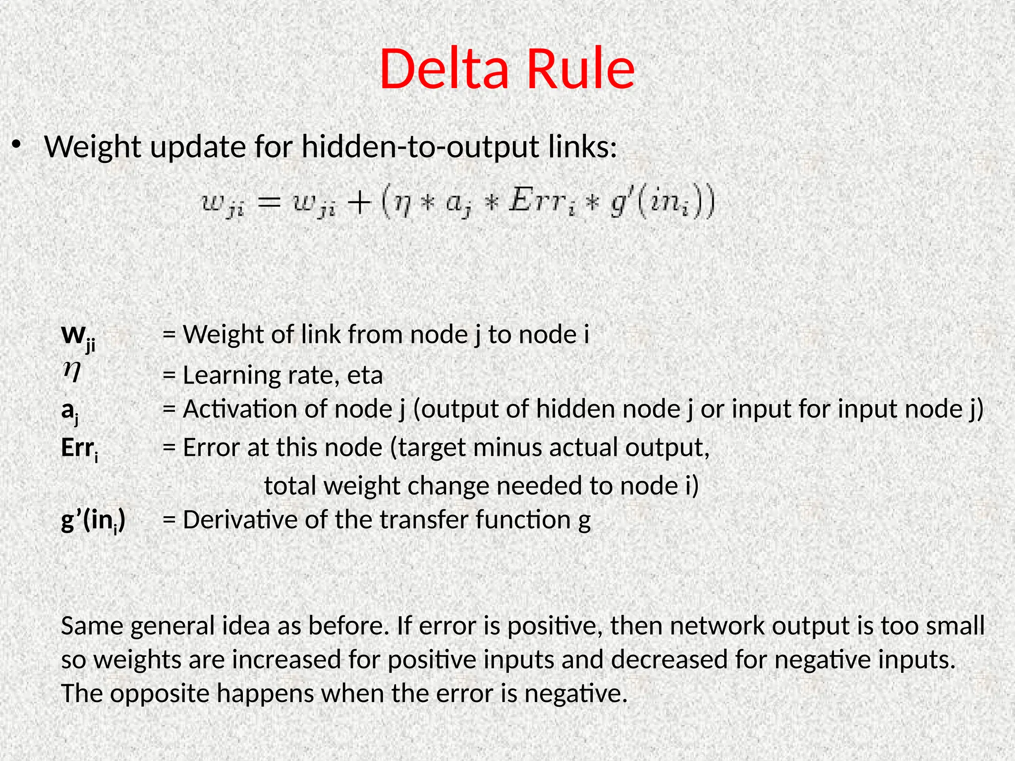 Delta Rule
• Weight update for hidden-to-output links:
wji = Weight of link from node j to node i
= Learning rate, eta
aj = Activation of node j (output of hidden node j or input for input node j)
Erri = Error at this node (target minus actual output,
total weight change needed to node i)
g’(ini) = Derivative of the transfer function g
Same general idea as before. If error is positive, then network output is too small
so weights are increased for positive inputs and decreased for negative inputs.
The opposite happens when the error is negative.

 
