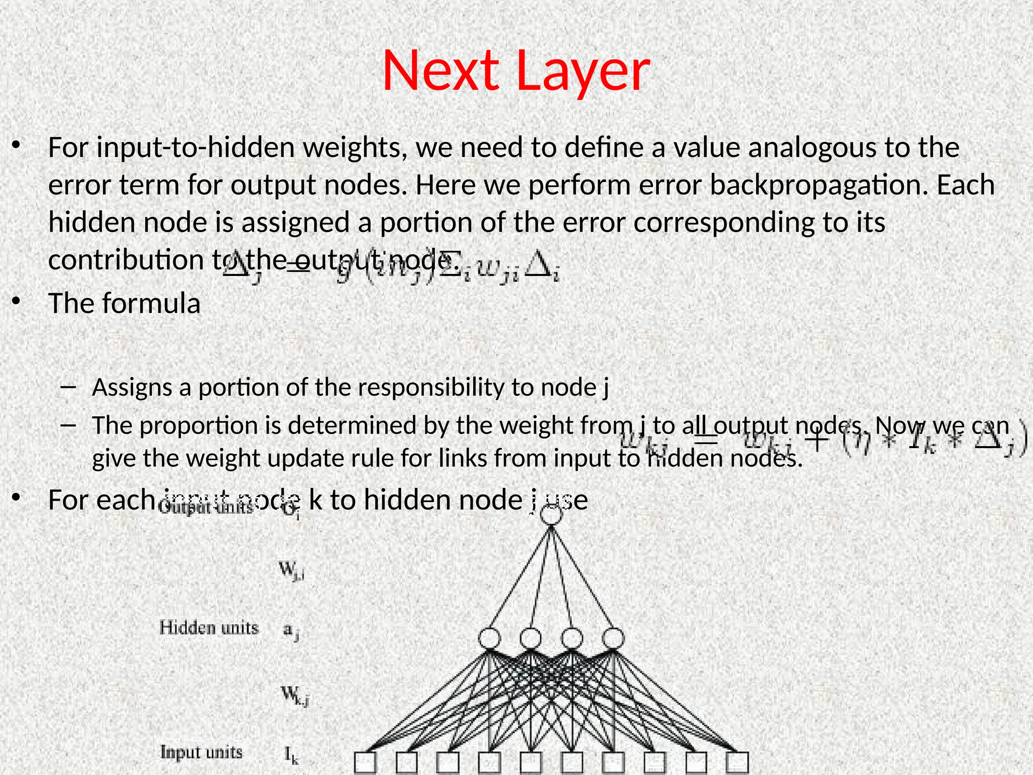 Next Layer
• For input-to-hidden weights, we need to define a value analogous to the
error term for output nodes. Here we perform error backpropagation. Each
hidden node is assigned a portion of the error corresponding to its
contribution to the output node.
• The formula
– Assigns a portion of the responsibility to node j
– The proportion is determined by the weight from j to all output nodes. Now we can
give the weight update rule for links from input to hidden nodes.
• For each input node k to hidden node j use
 