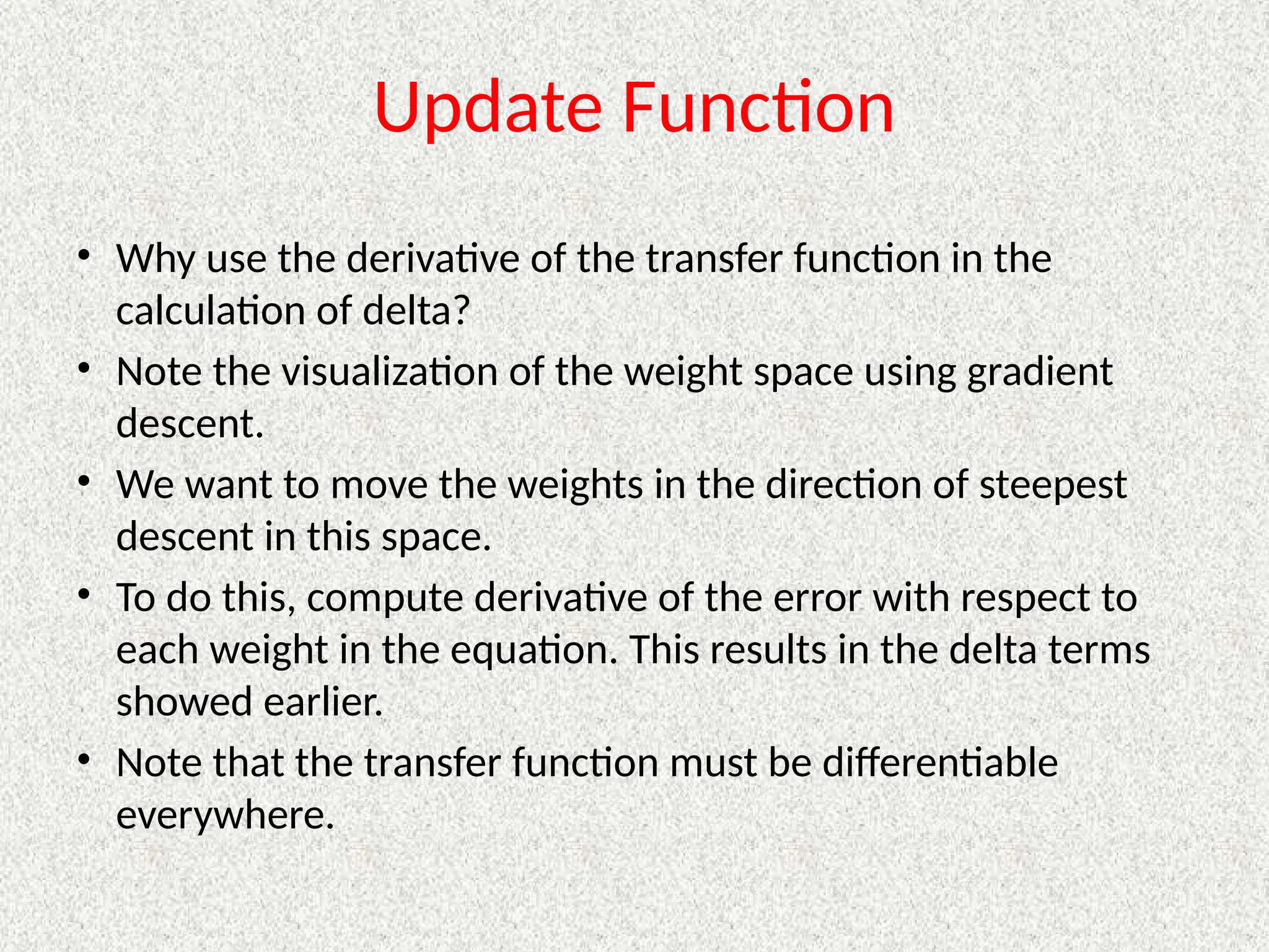 Update Function
• Why use the derivative of the transfer function in the
calculation of delta?
• Note the visualization of the weight space using gradient
descent.
• We want to move the weights in the direction of steepest
descent in this space.
• To do this, compute derivative of the error with respect to
each weight in the equation. This results in the delta terms
showed earlier.
• Note that the transfer function must be differentiable
everywhere.
 