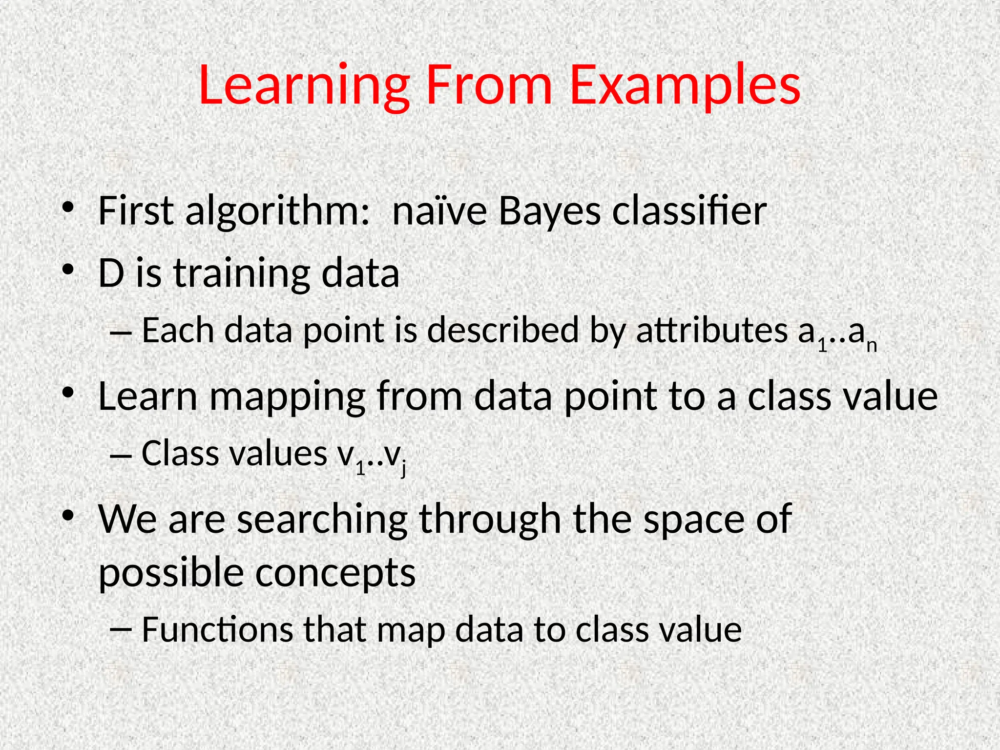 Learning From Examples
• First algorithm: naïve Bayes classifier
• D is training data
– Each data point is described by attributes a1..an
• Learn mapping from data point to a class value
– Class values v1..vj
• We are searching through the space of
possible concepts
– Functions that map data to class value
 