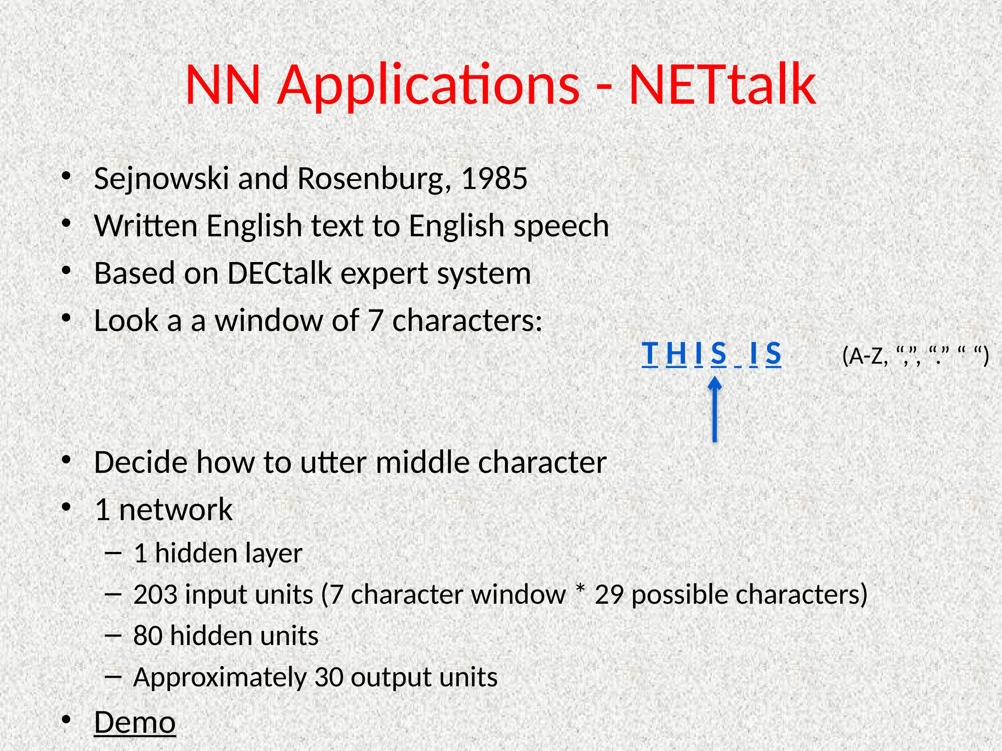 NN Applications - NETtalk
• Sejnowski and Rosenburg, 1985
• Written English text to English speech
• Based on DECtalk expert system
• Look a a window of 7 characters:
• Decide how to utter middle character
• 1 network
– 1 hidden layer
– 203 input units (7 character window * 29 possible characters)
– 80 hidden units
– Approximately 30 output units
• Demo
T H I S I S (A-Z, “,”, “.” “ “)
 