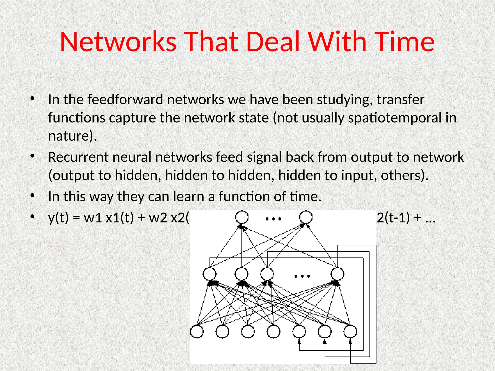 Networks That Deal With Time
• In the feedforward networks we have been studying, transfer
functions capture the network state (not usually spatiotemporal in
nature).
• Recurrent neural networks feed signal back from output to network
(output to hidden, hidden to hidden, hidden to input, others).
• In this way they can learn a function of time.
• y(t) = w1 x1(t) + w2 x2(t) + ... + wn+1 x1(t-1) + wn+1 x2(t-1) + ...
 