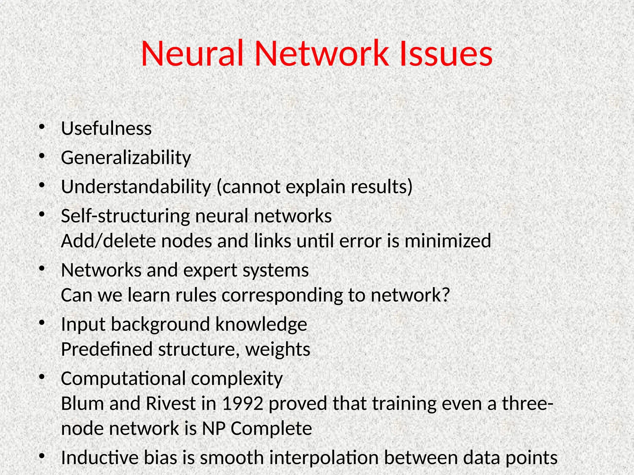 Neural Network Issues
• Usefulness
• Generalizability
• Understandability (cannot explain results)
• Self-structuring neural networks
Add/delete nodes and links until error is minimized
• Networks and expert systems
Can we learn rules corresponding to network?
• Input background knowledge
Predefined structure, weights
• Computational complexity
Blum and Rivest in 1992 proved that training even a three-
node network is NP Complete
• Inductive bias is smooth interpolation between data points
 