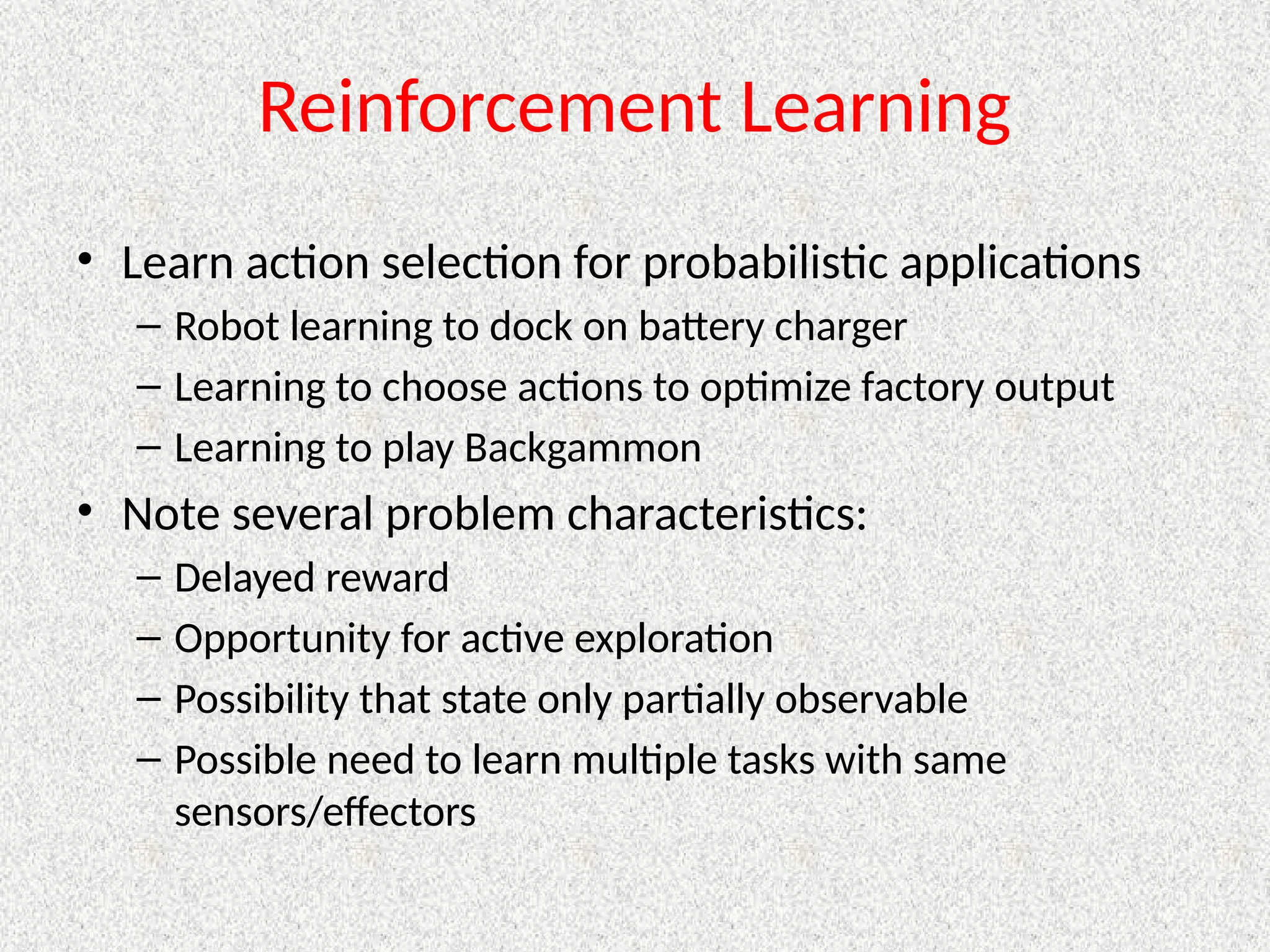 Reinforcement Learning
• Learn action selection for probabilistic applications
– Robot learning to dock on battery charger
– Learning to choose actions to optimize factory output
– Learning to play Backgammon
• Note several problem characteristics:
– Delayed reward
– Opportunity for active exploration
– Possibility that state only partially observable
– Possible need to learn multiple tasks with same
sensors/effectors
 