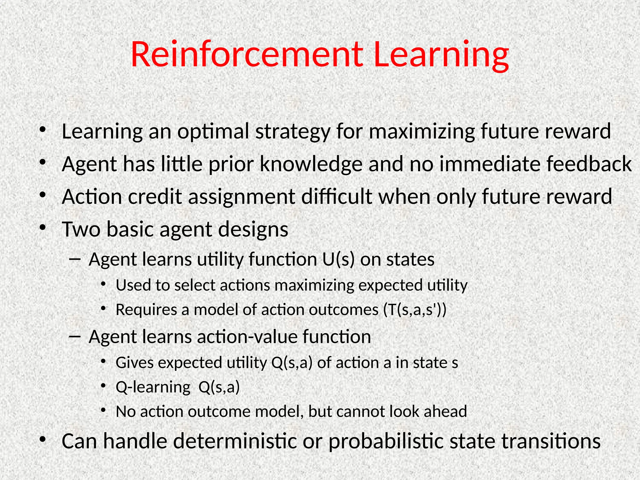 Reinforcement Learning
• Learning an optimal strategy for maximizing future reward
• Agent has little prior knowledge and no immediate feedback
• Action credit assignment difficult when only future reward
• Two basic agent designs
– Agent learns utility function U(s) on states
• Used to select actions maximizing expected utility
• Requires a model of action outcomes (T(s,a,s'))
– Agent learns action-value function
• Gives expected utility Q(s,a) of action a in state s
• Q-learning Q(s,a)
• No action outcome model, but cannot look ahead
• Can handle deterministic or probabilistic state transitions
 