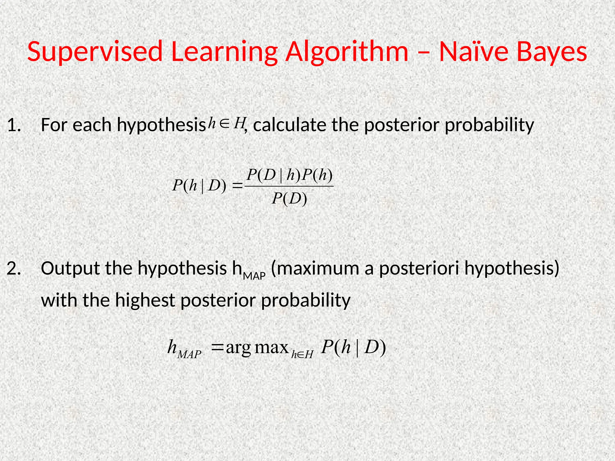 Supervised Learning Algorithm – Naïve Bayes
1. For each hypothesis , calculate the posterior probability
2. Output the hypothesis hMAP (maximum a posteriori hypothesis)
with the highest posterior probability
H
h 
)
(
)
(
)
|
(
)
|
(
D
P
h
P
h
D
P
D
h
P 
)
|
(
max
arg D
h
P
h H
h
MAP 

 