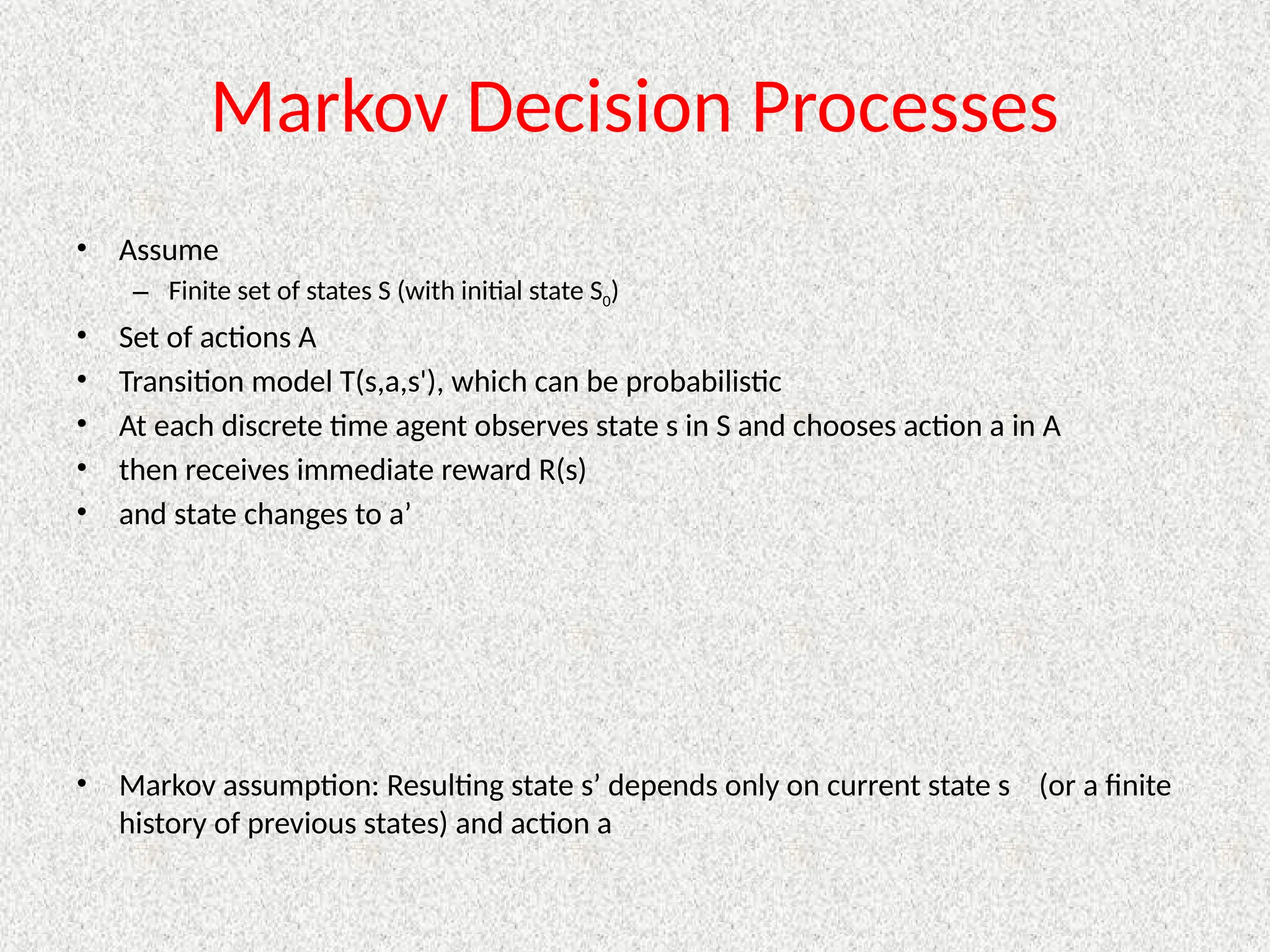 Markov Decision Processes
• Assume
– Finite set of states S (with initial state S0)
• Set of actions A
• Transition model T(s,a,s'), which can be probabilistic
• At each discrete time agent observes state s in S and chooses action a in A
• then receives immediate reward R(s)
• and state changes to a’
• Markov assumption: Resulting state s’ depends only on current state s (or a finite
history of previous states) and action a
 
