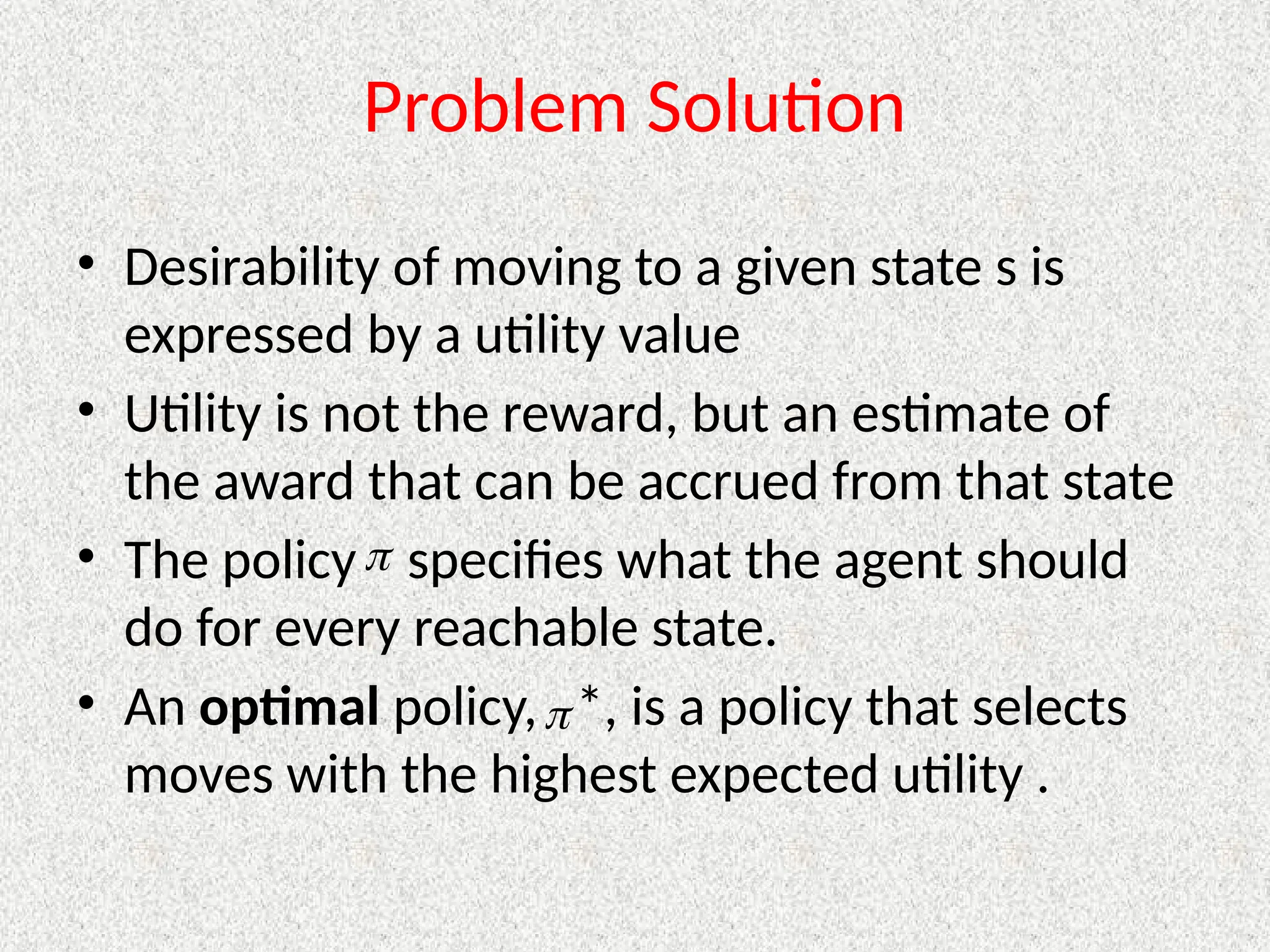 Problem Solution
• Desirability of moving to a given state s is
expressed by a utility value
• Utility is not the reward, but an estimate of
the award that can be accrued from that state
• The policy specifies what the agent should
do for every reachable state.
• An optimal policy, *, is a policy that selects
moves with the highest expected utility .


 