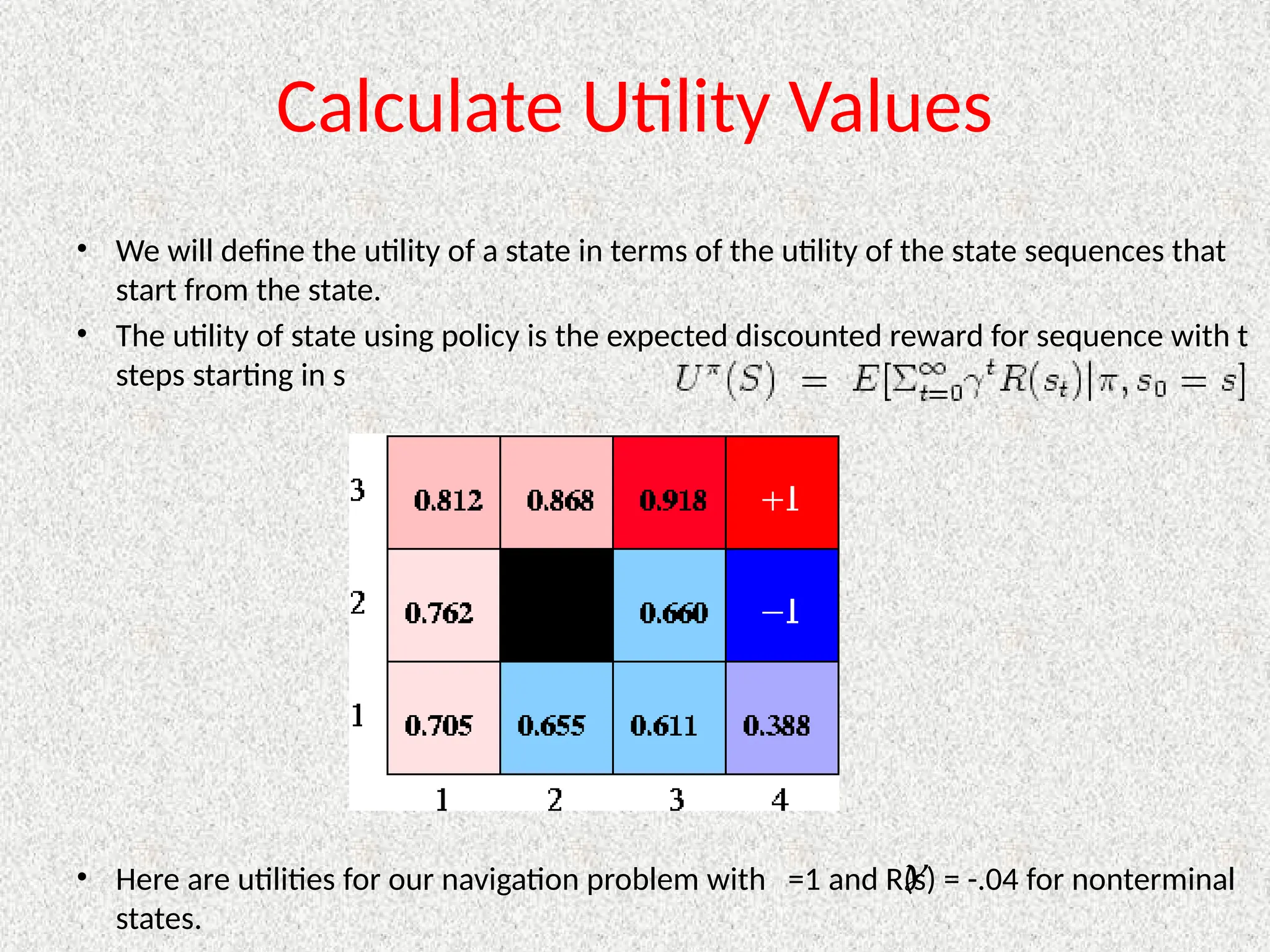 Calculate Utility Values
• We will define the utility of a state in terms of the utility of the state sequences that
start from the state.
• The utility of state using policy is the expected discounted reward for sequence with t
steps starting in s
• Here are utilities for our navigation problem with =1 and R(s) = -.04 for nonterminal
states.

 