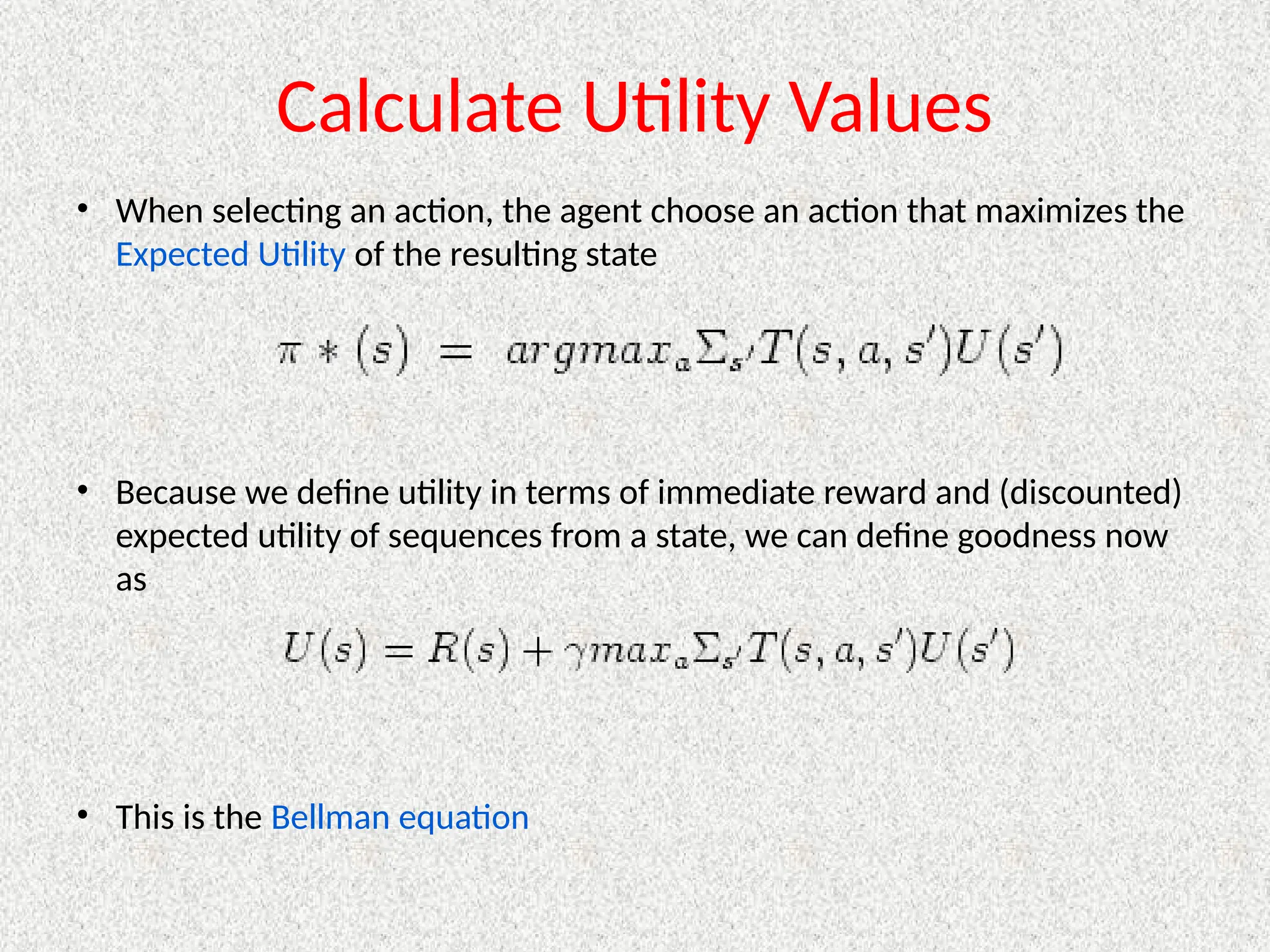Calculate Utility Values
• When selecting an action, the agent choose an action that maximizes the
Expected Utility of the resulting state
• Because we define utility in terms of immediate reward and (discounted)
expected utility of sequences from a state, we can define goodness now
as
• This is the Bellman equation
 