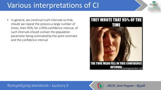 Various	interpretations	of	CI
Demystifying statistics! – Lecture 9 SBCM, Joint Program – RiyadhSBCM, Joint Program – Riyadh
• In	general,	we	construct	such	intervals	so	that,	
should	we	repeat	the	process	a	large	number	of	
times,	then	95%,	for	a	95%	confidence	interval,	of	
such	intervals	should	contain	the	population	
parameter	being	estimated	by	the	point	estimate	
and	the	confidence	interval
 