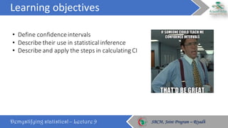 Learning	objectives
Demystifying statistics! – Lecture 9 SBCM, Joint Program – RiyadhSBCM, Joint Program – Riyadh
• Define	confidence	intervals
• Describe	their	use	in	statistical	inference
• Describe	and	apply	the	steps	in	calculating	CI
 