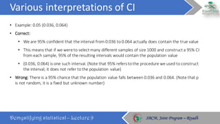 Various	interpretations	of	CI
Demystifying statistics! – Lecture 9 SBCM, Joint Program – RiyadhSBCM, Joint Program – Riyadh
• Example:	0.05	(0.036,	0.064)
• Correct:	
• We	are	95%	confident	that	the	interval	from	0.036	to	0.064	actually	does	contain	the	true	value
• This	means	that	if	we	were	to	select	many	different	samples	of	size	1000	and	construct	a	95%	CI	
from	each	sample,	95%	of	the	resulting	intervals	would	contain	the	population	value
• (0.036,	0.064)	is	one	such	interval.	(Note	that	95%	refers	to	the	procedure	we	used	to	construct	
the	interval;	it	does	not	refer	to	the	population	 value)
• Wrong:	There	is	a	95%	chance	that	the	population	value	falls	between	0.036	and	0.064.	(Note	that	p	
is	not	random,	it	is	a	fixed	but	unknown	number)
 