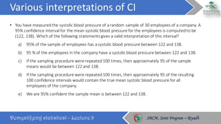 Various	interpretations	of	CI
Demystifying statistics! – Lecture 9 SBCM, Joint Program – RiyadhSBCM, Joint Program – Riyadh
• You	have	measured	the	systolic	blood	pressure	of	a	random	sample	of	30	employees	of	a	company.	A	
95%	confidence	interval	for	the	mean	systolic	blood	pressure	for	the	employees	is	computed	to	be	
(122,	138).	Which	of	the	following	statements	gives	a	valid	interpretation	of	this	interval?
a) 95%	of	the	sample	of	employees	has	a	systolic	blood	pressure	between	122	and	138.
b) 95	%	of	the	employees	in	the	company	have	a	systolic	blood	pressure	between	122	and	138.
c) If	the	sampling	procedure	were	repeated	100	times,	then	approximately	95	of	the	sample	
means	would	be	between	122	and	138.
d) If	the	sampling	procedure	were	repeated	100	times,	then	approximately	95	of	the	resulting	
100	confidence	intervals	would	contain	the	true	mean	systolic	blood	pressure	for	all	
employees	of	the	company.
e) We	are	95%	confident	the	sample	mean	is	between	122	and	138.
 