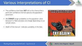 Various	interpretations	of	CI
Demystifying statistics! – Lecture 9 SBCM, Joint Program – RiyadhSBCM, Joint Program – Riyadh
• The	confidence	level	does	NOT tell	us	the	chance	that	a	
particular	confidence	interval	captures	the	population	
parameter.
• We	CANNOT assign	probability	to	the	population	value	
because	it	is	fixed	and	does	not	change	depending	on	our	
sample	values.
• Width	of	the	interval	– indicates	variability	in	the	data
 