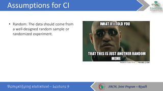 Assumptions	for	CI
Demystifying statistics! – Lecture 9 SBCM, Joint Program – RiyadhSBCM, Joint Program – Riyadh
• Random:	The	data	should	come	from	
a	well-designed	random	sample	or	
randomized	experiment.
 
