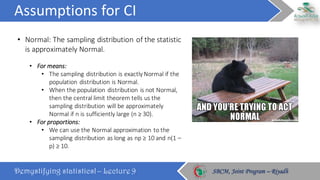 Assumptions	for	CI
Demystifying statistics! – Lecture 9 SBCM, Joint Program – RiyadhSBCM, Joint Program – Riyadh
• Normal:	The	sampling	distribution	of	the	statistic	
is	approximately	Normal.
• For	means:	
• The	sampling	distribution	is	exactly	Normal	if	the	
population	distribution	is	Normal.	
• When	the	population	distribution	is	not	Normal,	
then	the	central	limit	theorem	tells	us	the	
sampling	distribution	will	be	approximately	
Normal	if	n	is	sufficiently	large	(n	≥	30).
• For	proportions:	
• We	can	use	the	Normal	approximation	to	the	
sampling	distribution	as	long	as	np	≥	10	and	n(1	–
p)	≥	10.
 