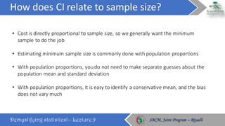 How	does	CI	relate	to	sample	size?
Demystifying statistics! – Lecture 9 SBCM, Joint Program – RiyadhSBCM, Joint Program – Riyadh
• Cost	is	directly	proportional	to	sample	size,	so	we	generally	want	the	minimum	
sample	to	do	the	job
• Estimating	minimum	sample	size	is	commonly	done	with	population	proportions
• With	population	proportions,	you	do	not	need	to	make	separate	guesses	about	the	
population	mean	and	standard	deviation
• With	population	proportions,	it	is	easy	to	identify	a	conservative	mean,	and	the	bias	
does	not	vary	much
 