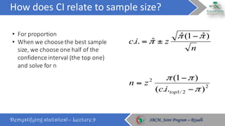 How	does	CI	relate	to	sample	size?
Demystifying statistics! – Lecture 9 SBCM, Joint Program – RiyadhSBCM, Joint Program – Riyadh
• For	proportion
• When	we	choose	the	best	sample	
size,	we	choose	one	half	of	the	
confidence	interval	(the	top	one)	
and	solve	for	n
n
zic
)ˆ1(ˆ
ˆ..
ππ
π
−
±=
2
2/1
2
)..(
)1(
π
ππ
−
−
=
topic
zn
 