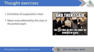 Thought	exercises
Demystifying statistics! – Lecture 9 SBCM, Joint Program – RiyadhSBCM, Joint Program – Riyadh
• Estimation	of	a	population	mean
• Mean	score	obtained	by	this	class	in	
the	pretest exam
 
