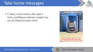 Take	home	messages
Demystifying statistics! – Lecture 9 SBCM, Joint Program – RiyadhSBCM, Joint Program – Riyadh
• P	value,	critical	value,	alfa,	type	1	
error,	confidence	interval,	sample	size	
are	all	related	to	each	other
 