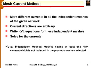 ELE 101 / 102 Dept of E & E Engg, MIT Manipal 1
Mesh Current Method:
Mark different currents in all the independent meshes
of the given network
Current directions are arbitrary
Write KVL equations for these independent meshes
Solve for the currents
Note: Independent Meshes: Meshes having at least one new
element which is not included in the previous meshes selected.
 