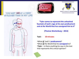 “Tyler comes to represent the unleashed
fountain of Jack’s rage at his own predicament
and at the World that has consigned him to it”
(Thomas Wartenburg – 2013)
Task - 10 minutes
•What IS ‘Jack’s’ predicament?
•What IS the World that he consigned to?
•Tyler – Is there anything he says in the text
that represents this critical opinion?
 