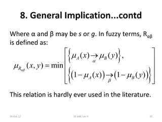 8. General Implication...contd
Where α and β may be s or g. In fuzzy terms, Rαβ
is defined as:
This relation is hardly ever used in the literature.
16-Oct-12 EE-646, Lec-9 20
 
    
( ) ( ) ,
( , ) min
1 ( ) 1 ( )
A B
R
A B
x y
x y
x y



 

 
 
 
  
   
 
 