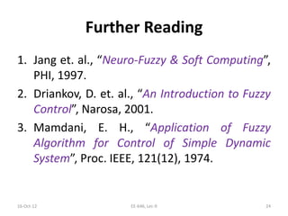Further Reading
1. Jang et. al., “Neuro-Fuzzy & Soft Computing”,
PHI, 1997.
2. Driankov, D. et. al., “An Introduction to Fuzzy
Control”, Narosa, 2001.
3. Mamdani, E. H., “Application of Fuzzy
Algorithm for Control of Simple Dynamic
System”, Proc. IEEE, 121(12), 1974.
16-Oct-12 EE-646, Lec-9 24
 