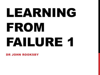 LEARNING
FROM
FAILURE 1
DR JOHN ROOKSBY
 