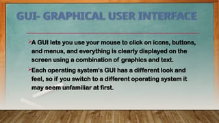 GUI- GRAPHICAL USER INTERFACE
A GUI lets you use your mouse to click on icons, buttons,
and menus, and everything is clearly displayed on the
screen using a combination of graphics and text.
Each operating system's GUI has a different look and
feel, so if you switch to a different operating system it
may seem unfamiliar at first.
 