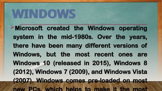 WINDOWS
Microsoft created the Windows operating
system in the mid-1980s. Over the years,
there have been many different versions of
Windows, but the most recent ones are
Windows 10 (released in 2015), Windows 8
(2012), Windows 7 (2009), and Windows Vista
(2007). Windows comes pre-loaded on most
 