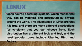 LINUX
open source operating systems, which means that
they can be modified and distributed by anyone
around the world. The advantages of Linux are that
it is free, and there are many different distributions
(or versions) that you can choose from. Each
distribution has a different look and feel, and the
most popular ones include Ubuntu, Mint, and
Fedora.
 