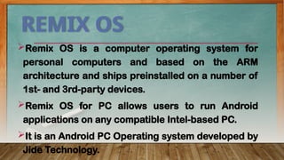 REMIX OS
Remix OS is a computer operating system for
personal computers and based on the ARM
architecture and ships preinstalled on a number of
1st- and 3rd-party devices.
Remix OS for PC allows users to run Android
applications on any compatible Intel-based PC.
It is an Android PC Operating system developed by
Jide Technology.
 