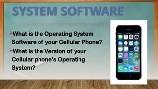 SYSTEM SOFTWARE
What is the Operating System
Software of your Cellular Phone?
What is the Version of your
Cellular phone’s Operating
System?
 