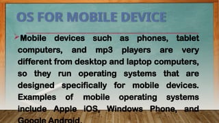 OS FOR MOBILE DEVICE
Mobile devices such as phones, tablet
computers, and mp3 players are very
different from desktop and laptop computers,
so they run operating systems that are
designed specifically for mobile devices.
Examples of mobile operating systems
include Apple iOS, Windows Phone, and
 