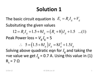 Solution 1
The basic circuit equation is
Subsituting the given values
Peak Power loss = Vg Ig = 5
Solving above quadratic eqn for Ig and taking the
+ve value we get Ig = 0.7 A. Using this value in (1)
Rs = 7 Ω
s s g gE R I V 
 12 1.5 8 8 1.5 ...(1)s g g s gR I I R I     
  2
5 1.5 8 8 1.5g g g gI I I I    
12-Oct-12 1EE-321N, Lec-10
 