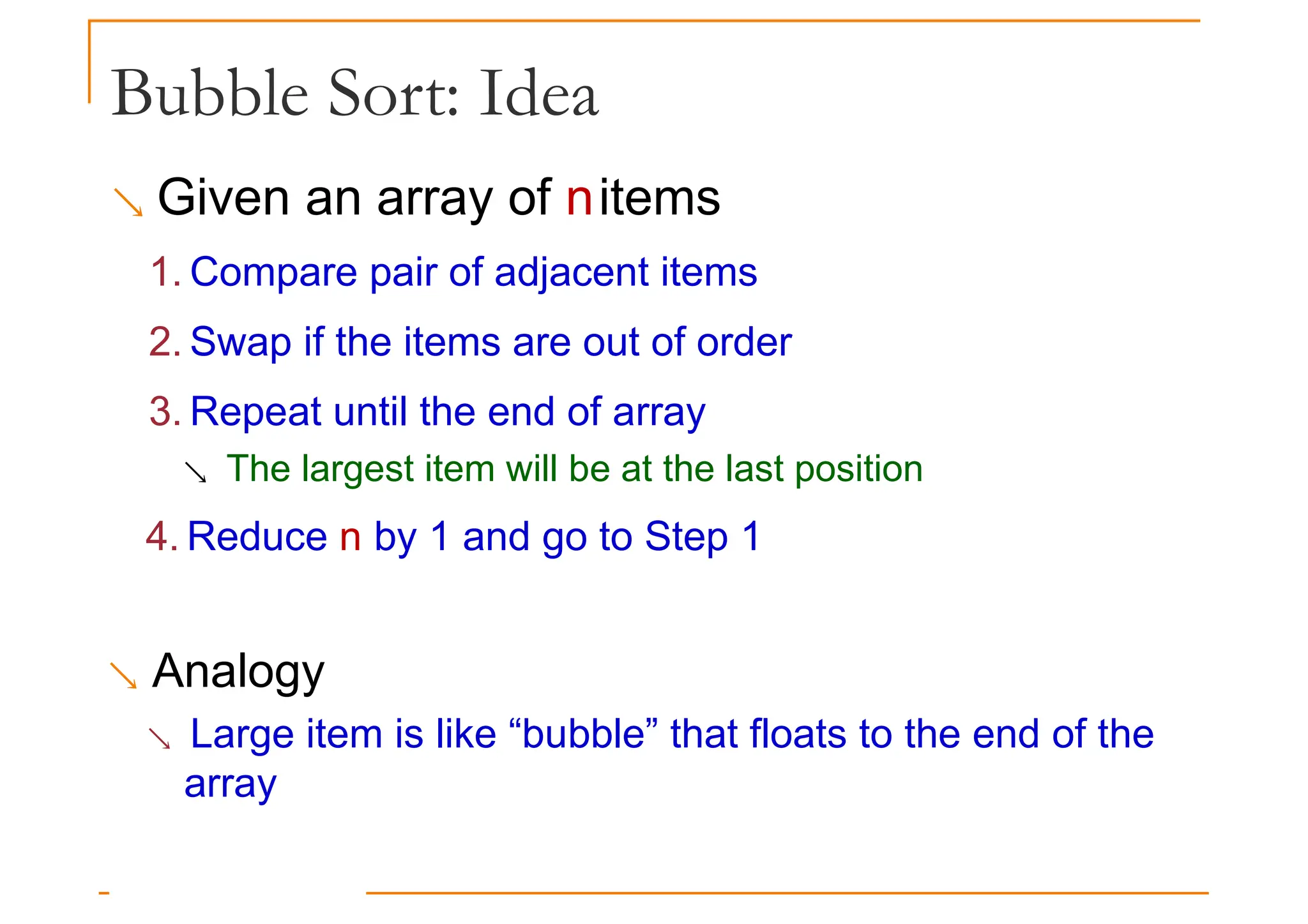 Bubble Sort: Idea
 Given an array of nitems
1. Compare pair of adjacent items
2. Swap if the items are out of order
3. Repeat until the end of array
 The largest item will be at the last position
4. Reduce n by 1 and go to Step 1
 Analogy
 Large item is like “bubble” that floats to the end of the
array
 
