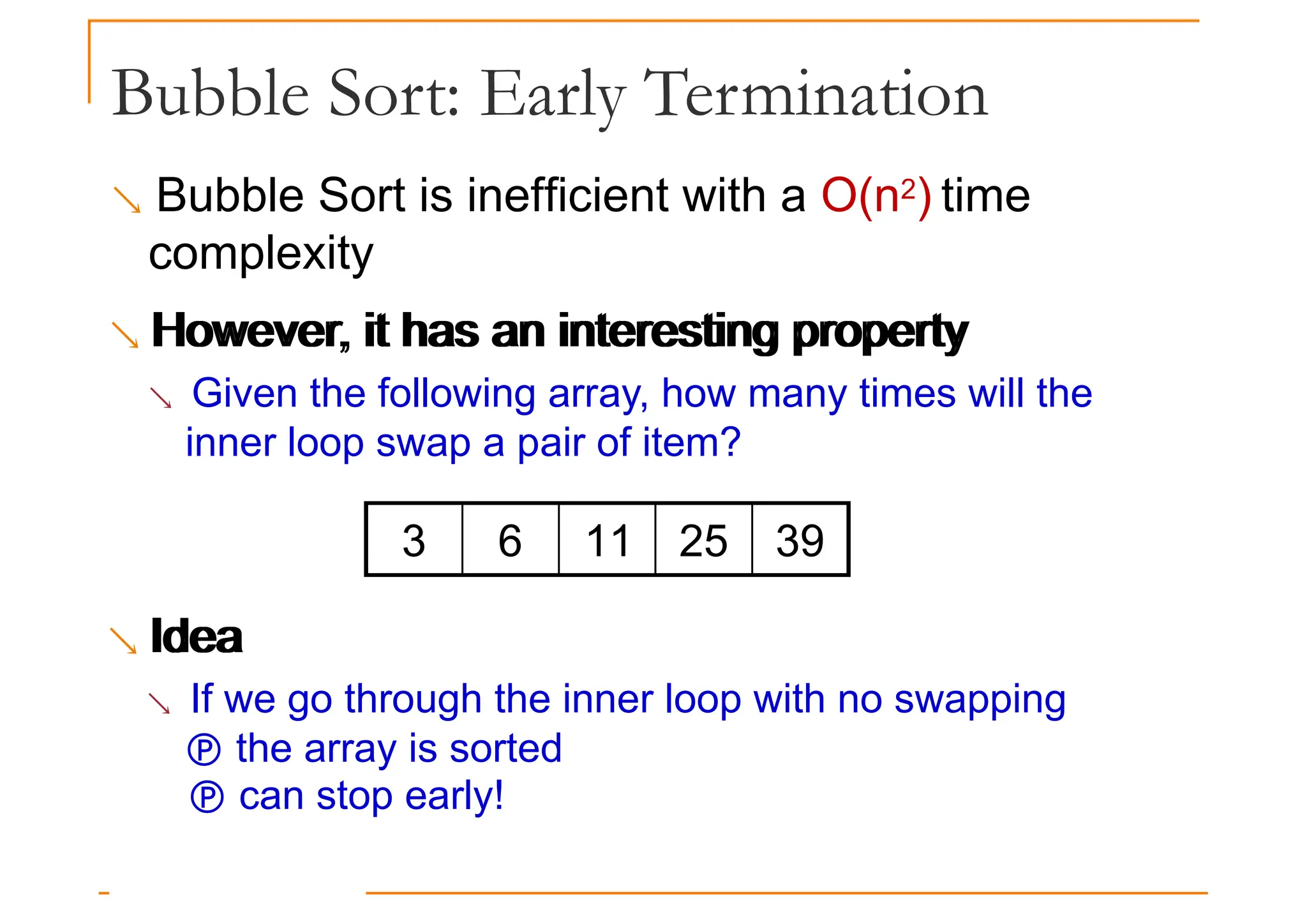 Bubble Sort: Early Termination
 Bubble Sort is inefficient with a O(n2) time
complexity
 However, it has an interesting property
However, it has an interesting property
 Given the following array, how many times will the
inner loop swap a pair of item?
Idea
3 6 11 25 39
 Idea
 If we go through the inner loop with no swapping
 the array is sorted
 can stop early!
 