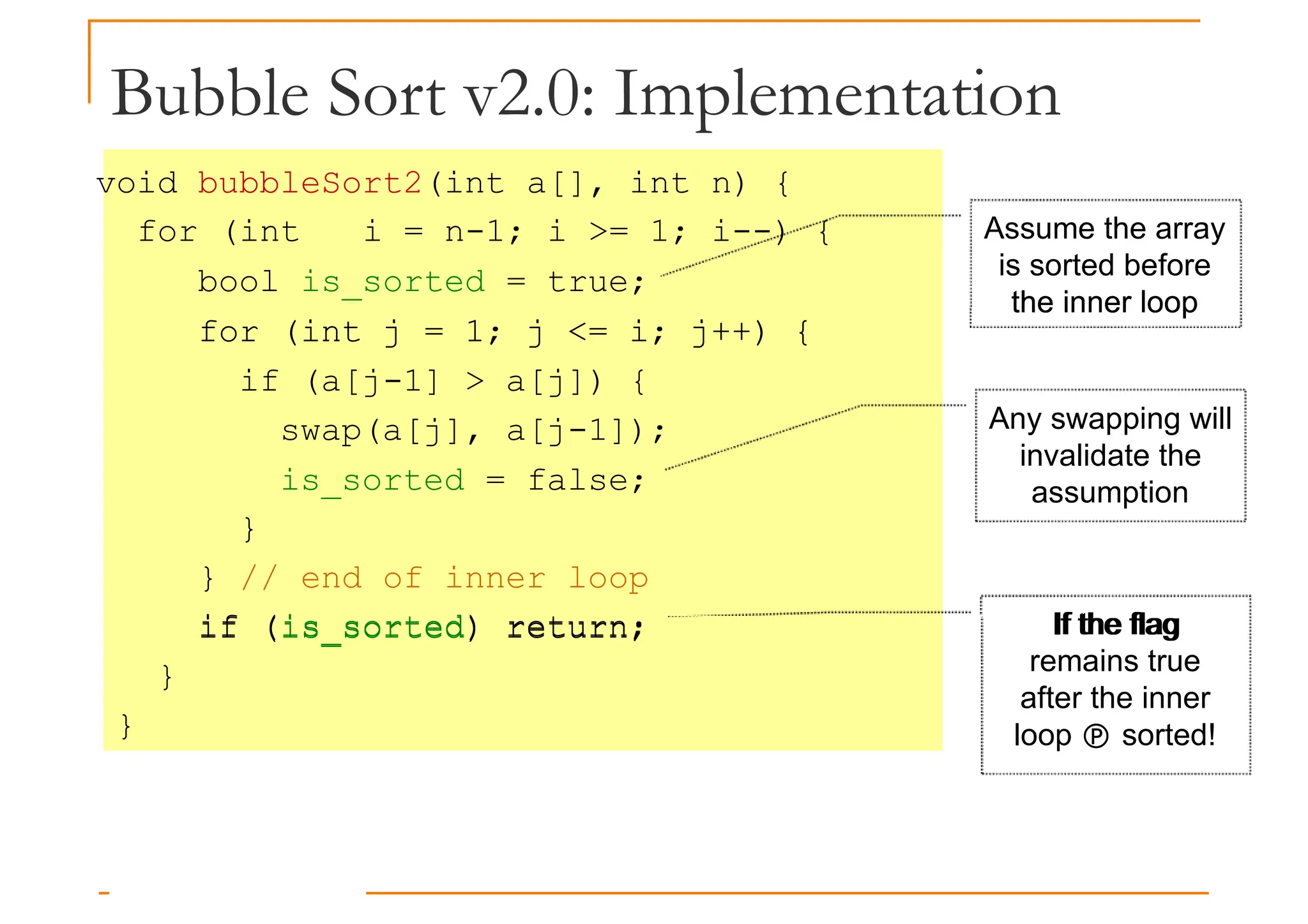 Bubble Sort v2.0: Implementation
void bubbleSort2(int a[], int n) {
for (int i = n-1; i >= 1; i--) {
bool is_sorted = true;
for (int j = 1; j <= i; j++) {
Assume the array
is sorted before
the inner loop
for (int j = 1; j <= i; j++) {
if (a[j-1] > a[j]) {
swap(a[j], a[j-1]);
is_sorted = false;
}
} // end of inner loop
if (is_sorted) return;
the inner loop
Any swapping will
invalidate the
assumption
If the flag
if (is_sorted) return;
}
}
If the flag
remains true
after the inner
loop  sorted!
 