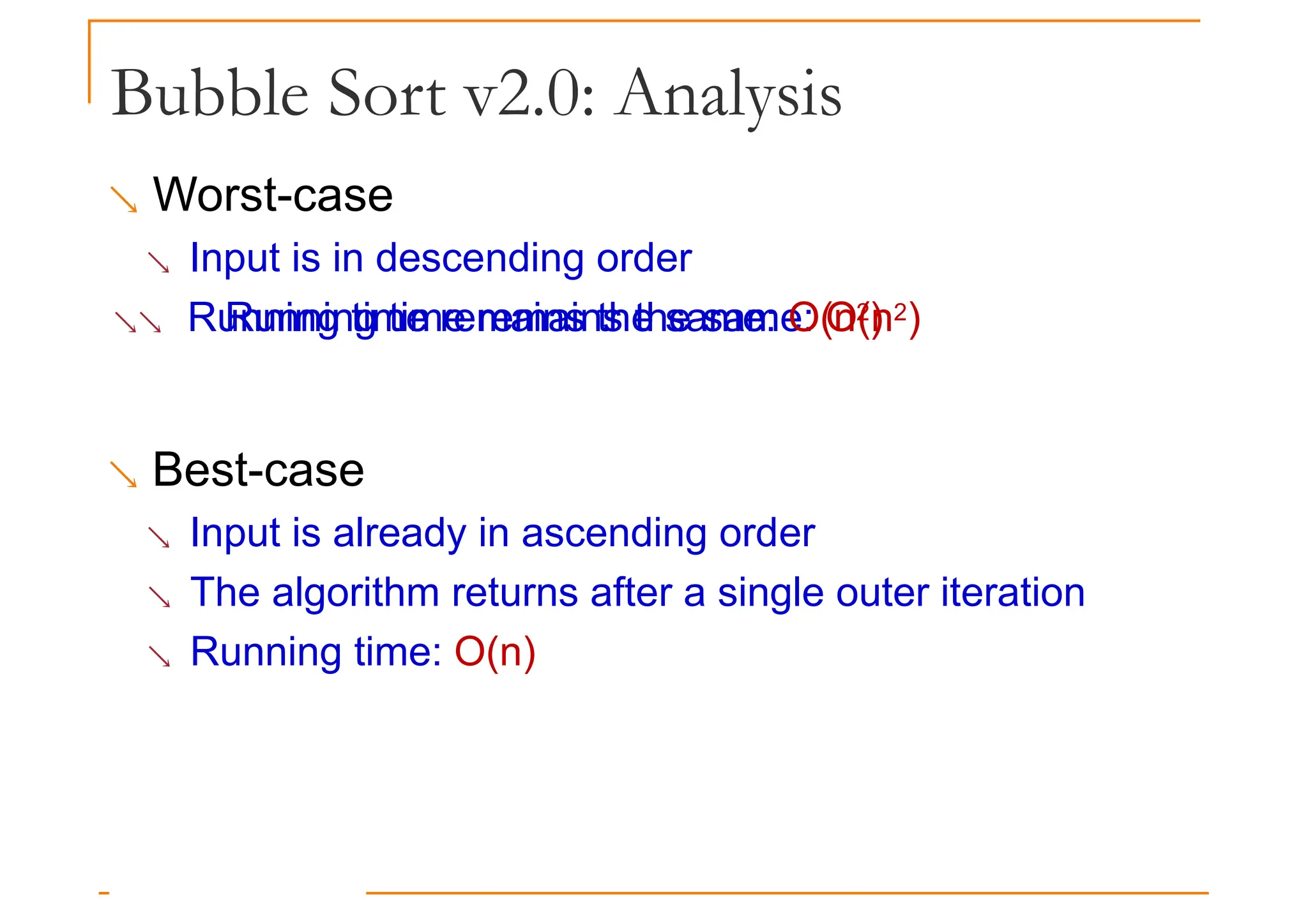 Bubble Sort v2.0: Analysis
 Worst-case
 Input is in descending order
 Running time remains the same: O(n2)
Running time remains the same: O(n2)
 Best-case
 Input is already in ascending order
 The algorithm returns after a single outer iteration
 Running time: O(n)
 