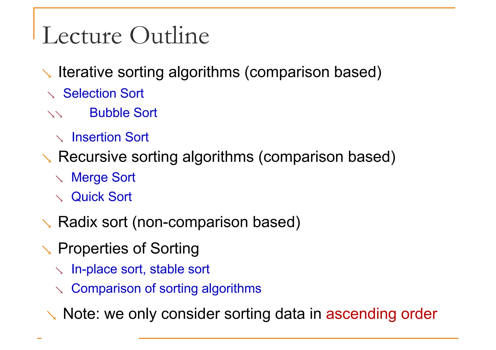 Lecture Outline
 Iterative sorting algorithms (comparison based)
 Selection Sort
 Bubble Sort
 Insertion Sort
 Recursive sorting algorithms (comparison based)
 Merge Sort
 Quick Sort
 Radix sort (non-comparison based)
 Properties of Sorting
 In-place sort, stable sort
 Comparison of sorting algorithms
 Note: we only consider sorting data in ascending order
 