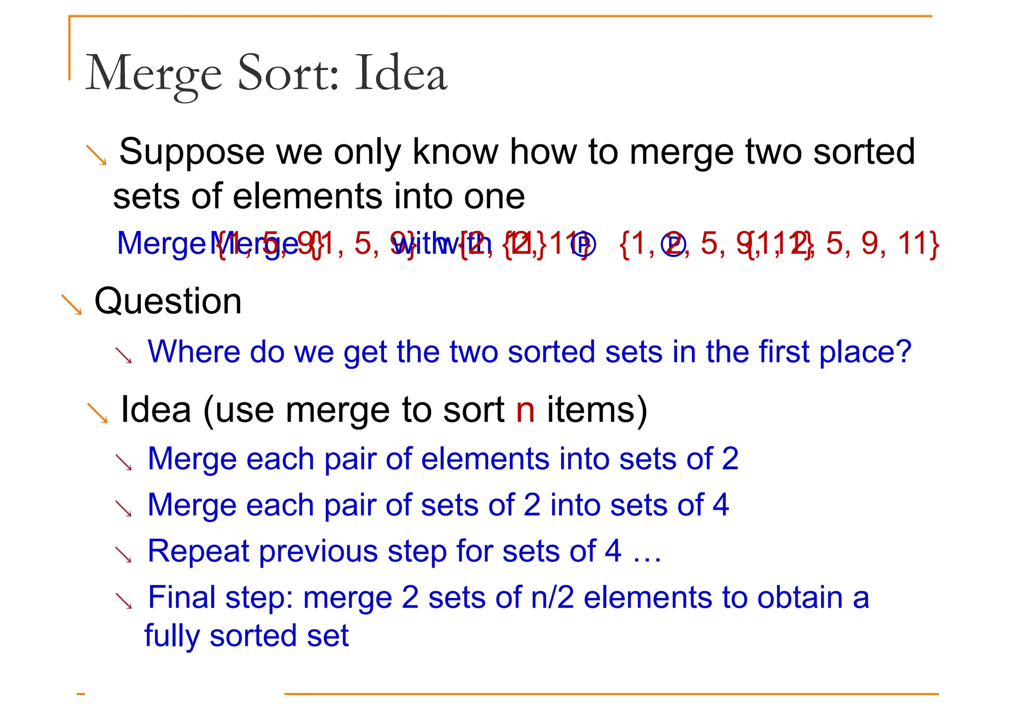 Merge Sort: Idea
 Suppose we only know how to merge two sorted
sets of elements into one
 Merge {1, 5, 9} with {2, 11}  {1, 2, 5, 9, 11}
Merge {1, 5, 9} with {2, 11}  {1, 2, 5, 9, 11}
 Question
 Where do we get the two sorted sets in the first place?
 Idea (use merge to sort n items)
 Merge each pair of elements into sets of 2
 Merge each pair of sets of 2 into sets of 4
 Repeat previous step for sets of 4 …
 Final step: merge 2 sets of n/2 elements to obtain a
fully sorted set
 