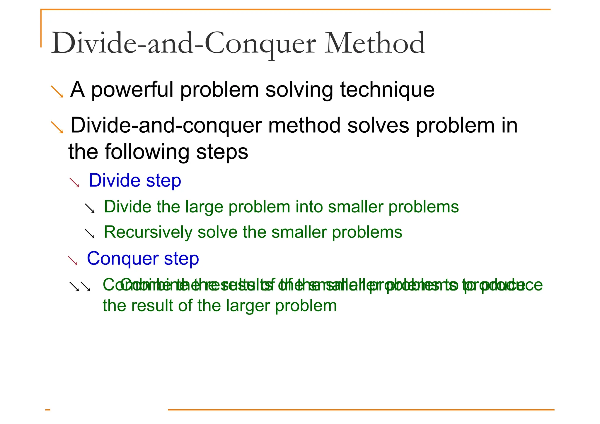 Divide-and-Conquer Method
 A powerful problem solving technique
 Divide-and-conquer method solves problem in
the following steps
the following steps
 Divide step
 Divide the large problem into smaller problems
 Recursively solve the smaller problems
 Conquer step
 Combine the results of the smaller problems to produce
Combine the results of the smaller problems to produce
the result of the larger problem
 