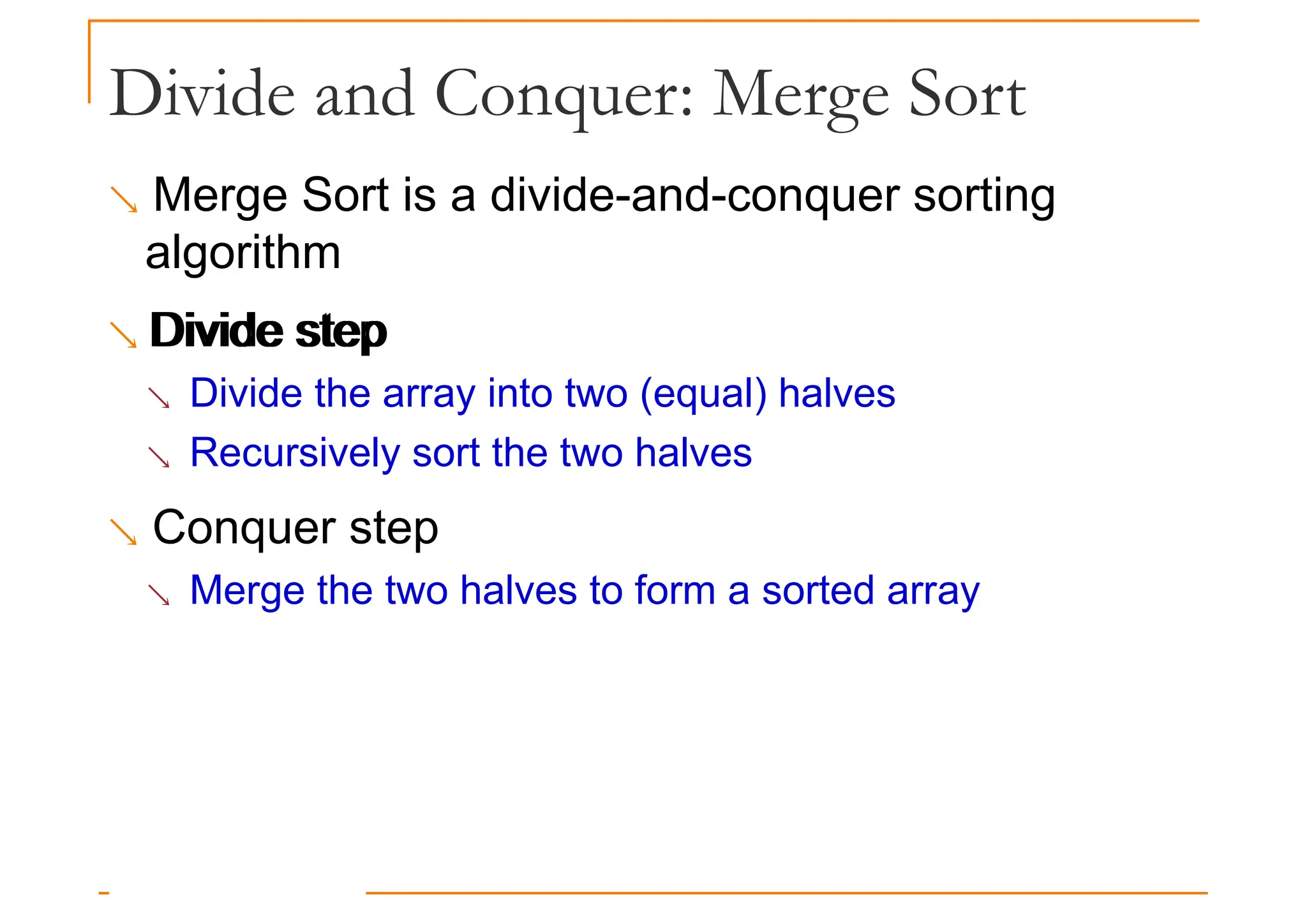 Divide and Conquer: Merge Sort
 Merge Sort is a divide-and-conquer sorting
algorithm
 Divide step
Divide step
 Divide the array into two (equal) halves
 Recursively sort the two halves
 Conquer step
 Merge the two halves to form a sorted array
 